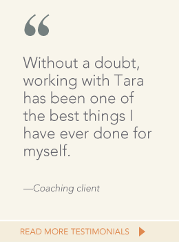 Quote from coaching client: Without a doubt, working with Tara has been one of the best things I have ever done for myself.