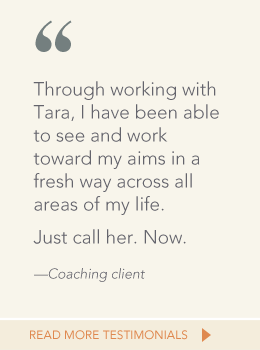 Quote from coaching client: Through working with Tara, I have been able to see and work toward my aims in a fresh way across all areas of my life.