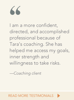 Quote from coaching client: I am a more confident, directed, and accomplished professional because of Tara's coaching. She has helped me access my goals, inner strength and willingness to take risks.